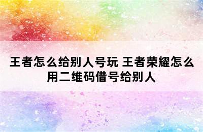 王者怎么给别人号玩 王者荣耀怎么用二维码借号给别人